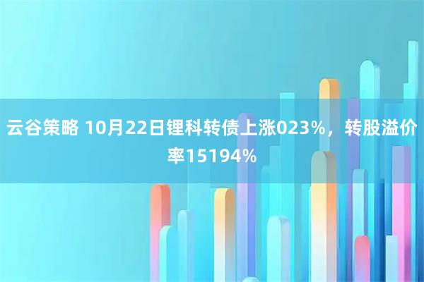 云谷策略 10月22日锂科转债上涨023%，转股溢价率15194%