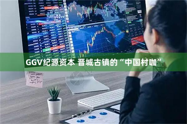 GGV纪源资本 晋城古镇的“中国村咖”