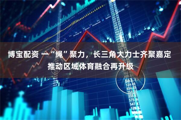 博宝配资 一“绳”聚力，长三角大力士齐聚嘉定 推动区域体育融合再升级