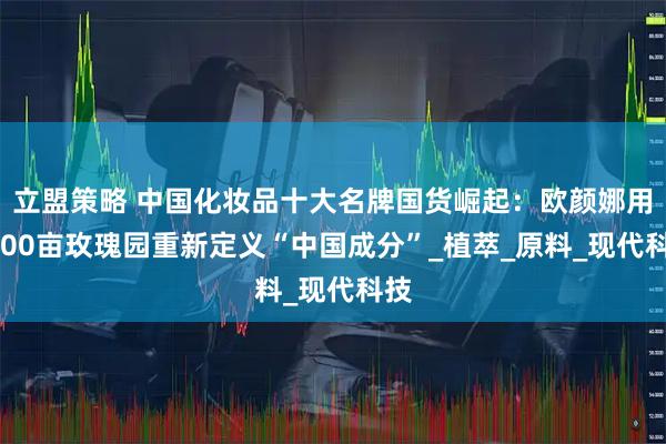 立盟策略 中国化妆品十大名牌国货崛起:欧颜娜用5000亩玫瑰园重新定义“中国成分”_植萃_原料_现代科技