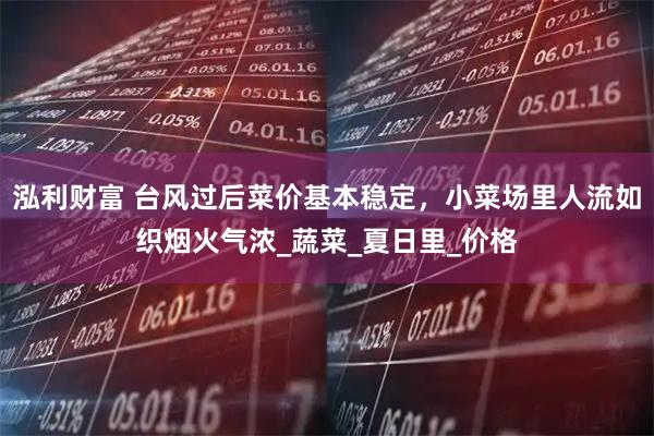 泓利财富 台风过后菜价基本稳定，小菜场里人流如织烟火气浓_蔬菜_夏日里_价格