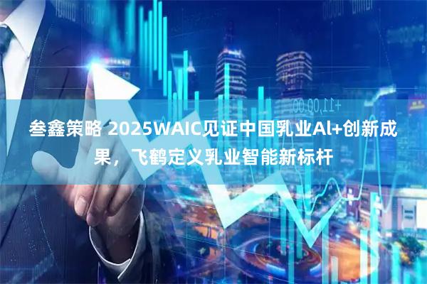 叁鑫策略 2025WAIC见证中国乳业Al+创新成果,飞鹤定义乳业智能新标杆