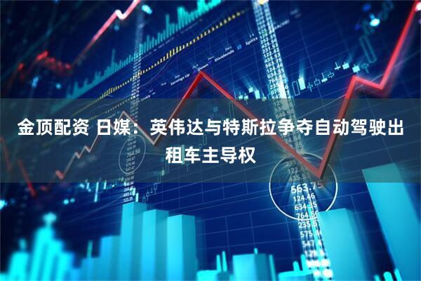 金顶配资 日媒：英伟达与特斯拉争夺自动驾驶出租车主导权