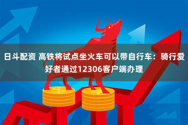 日斗配资 高铁将试点坐火车可以带自行车：骑行爱好者通过12306客户端办理