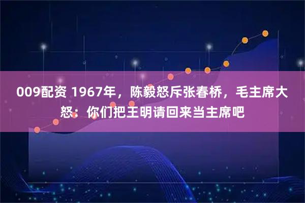 009配资 1967年，陈毅怒斥张春桥，毛主席大怒：你们把王明请回来当主席吧
