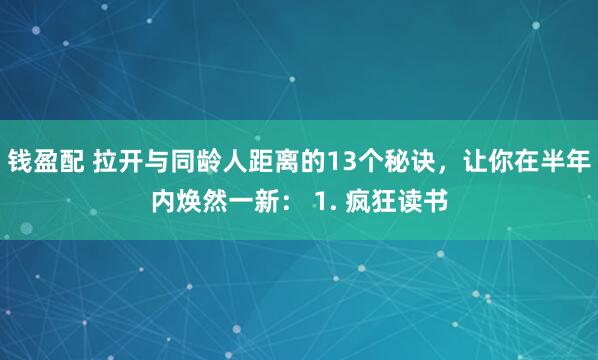 钱盈配 拉开与同龄人距离的13个秘诀，让你在半年内焕然一新： 1. 疯狂读书