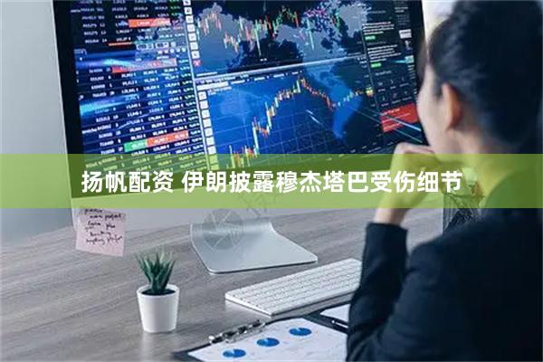 扬帆配资 伊朗披露穆杰塔巴受伤细节