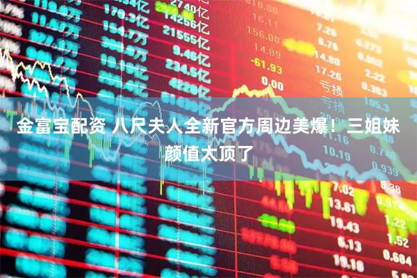 金富宝配资 八尺夫人全新官方周边美爆！三姐妹颜值太顶了