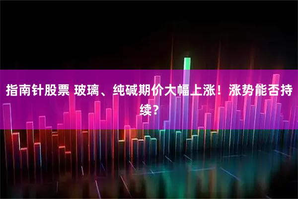 指南针股票 玻璃、纯碱期价大幅上涨！涨势能否持续？