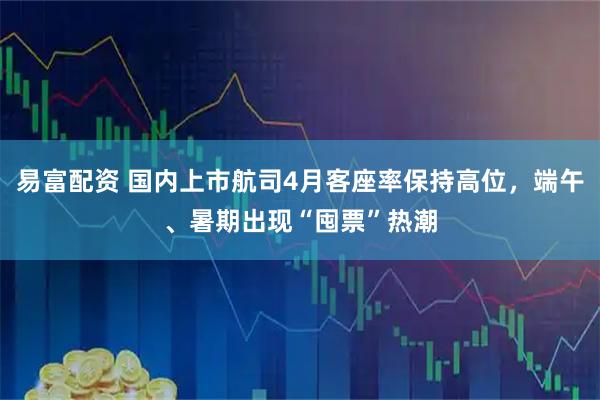 易富配资 国内上市航司4月客座率保持高位,端午、暑期出现“囤票”热潮