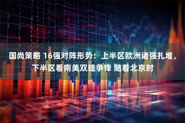 国尚策略 16强对阵形势:上半区欧洲诸强扎堆,下半区看南美双雄争锋 随着北京时
