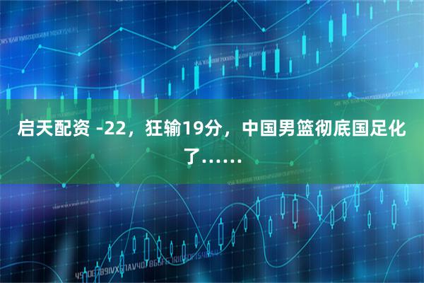 启天配资 -22，狂输19分，中国男篮彻底国足化了……