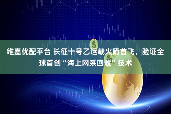 维嘉优配平台 长征十号乙运载火箭首飞，验证全球首创“海上网系回收”技术