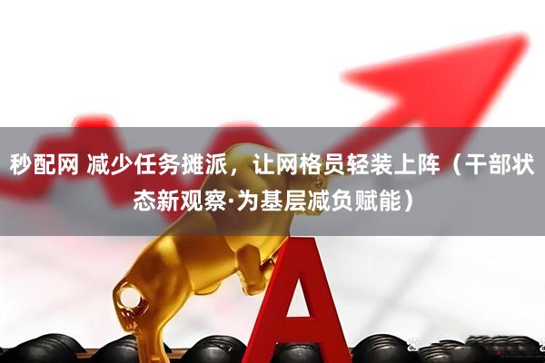 秒配网 减少任务摊派,让网格员轻装上阵(干部状态新观察·为基层减负赋能)