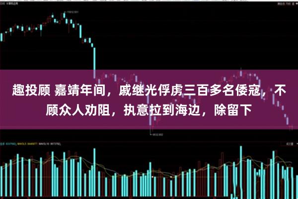 趣投顾 嘉靖年间，戚继光俘虏三百多名倭寇，不顾众人劝阻，执意拉到海边，除留下