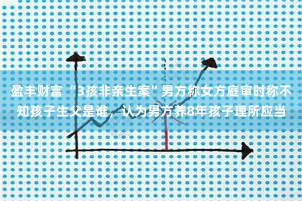 盈丰财富 “3孩非亲生案”男方称女方庭审时称不知孩子生父是谁，认为男方养8年孩子理所应当