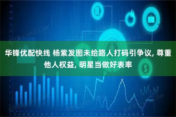 华锋优配快线 杨紫发图未给路人打码引争议, 尊重他人权益, 明星当做好表率